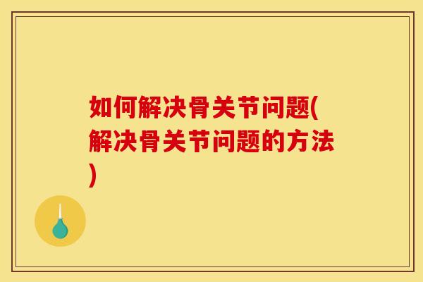 如何解决骨关节问题(解决骨关节问题的方法)