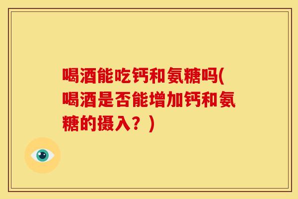 喝酒能吃钙和氨糖吗(喝酒是否能增加钙和氨糖的摄入？)