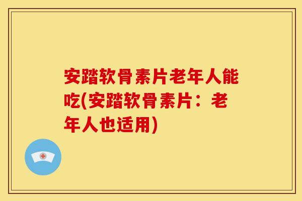 安踏软骨素片老年人能吃(安踏软骨素片：老年人也适用)