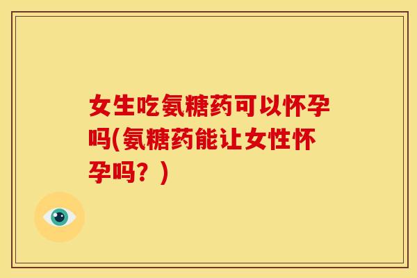 女生吃氨糖药可以怀孕吗(氨糖药能让女性怀孕吗？)