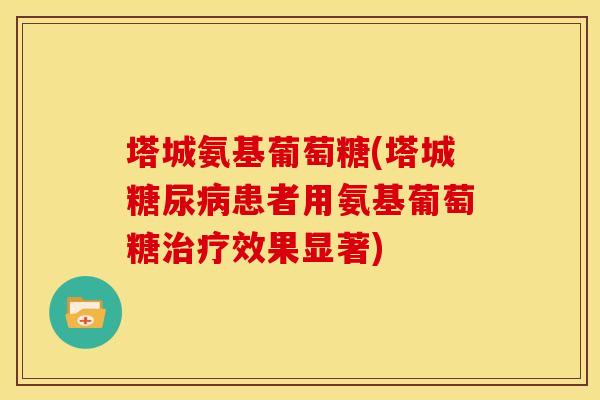 塔城氨基葡萄糖(塔城患者用氨基葡萄糖效果显著) 塔城氨基葡萄糖(塔城患者用氨基葡萄糖效果显著)