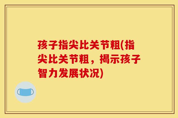 孩子指尖比关节粗(指尖比关节粗,揭示孩子智力发展状况) 孩子指尖比关节粗(指尖比关节粗,揭示孩子智力发展状况)