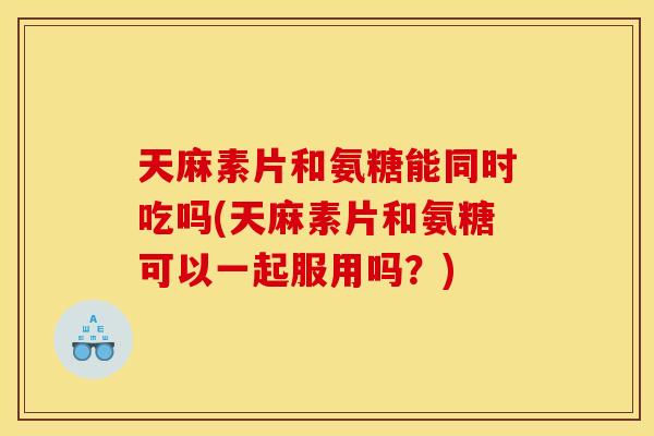 天麻素片和氨糖能同时吃吗(天麻素片和氨糖可以一起服用吗？)