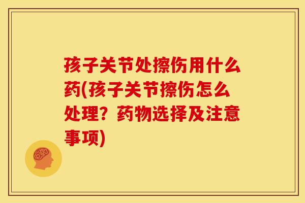 孩子关节处擦伤用什么药(孩子关节擦伤怎么处理?选择及注意事项) 孩子关节处擦伤用什么药(孩子关节擦伤怎么处理?选择及注意事项)