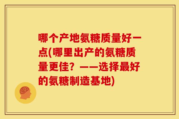 哪个产地氨糖质量好一点(哪里出产的氨糖质量更佳?——选择好的氨糖制造基地) 哪个产地氨糖质量好一点(哪里出产的氨糖质量更佳?——选择好的氨糖制造基地)