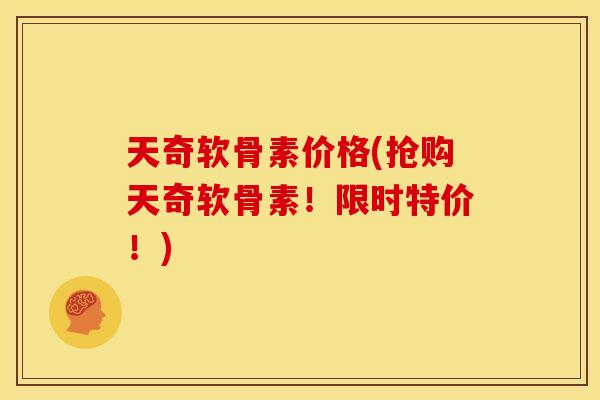 天奇软骨素价格(抢购天奇软骨素！限时特价！)