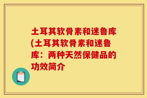 土耳其软骨素和迷鲁库(土耳其软骨素和迷鲁库:两种天然保健品的功效简介 土耳其软骨素和迷鲁库(土耳其软骨素和迷鲁库:两种天然保健品的功效简介