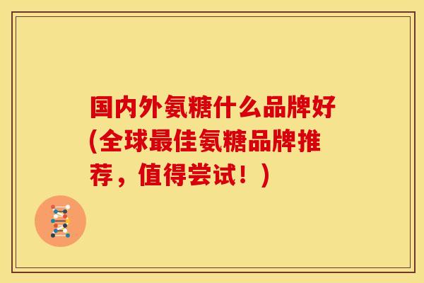 国内外氨糖什么品牌好(全球佳氨糖品牌推荐,值得尝试!) 国内外氨糖什么品牌好(全球佳氨糖品牌推荐,值得尝试!)