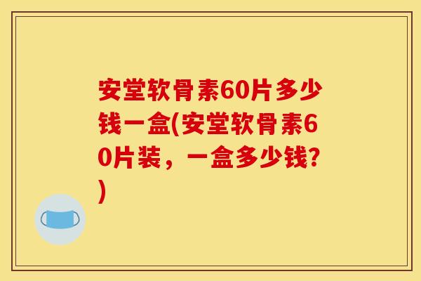 安堂软骨素60片多少钱一盒(安堂软骨素60片装，一盒多少钱？)