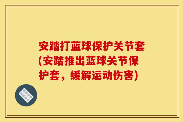 安踏打蓝球保护关节套(安踏推出蓝球关节保护套,缓解运动伤害) 安踏打蓝球保护关节套(安踏推出蓝球关节保护套,缓解运动伤害)