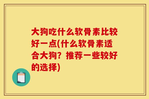 大狗吃什么软骨素比较好一点(什么软骨素适合大狗？推荐一些较好的选择)