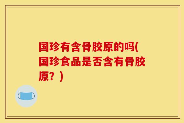 国珍有含骨胶原的吗(国珍食品是否含有骨胶原?) 国珍有含骨胶原的吗(国珍食品是否含有骨胶原?)