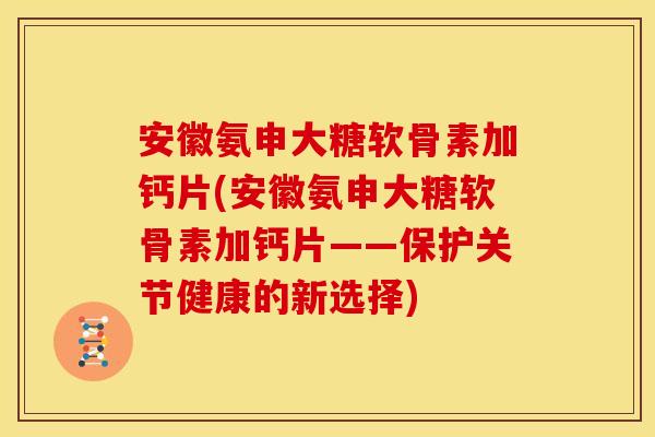 安徽氨申大糖软骨素加钙片(安徽氨申大糖软骨素加钙片——保护关节健康的新选择)