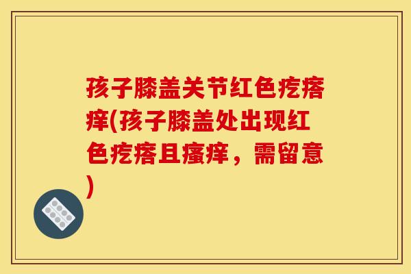孩子膝盖关节红色疙瘩痒(孩子膝盖处出现红色疙瘩且,需留意) 孩子膝盖关节红色疙瘩痒(孩子膝盖处出现红色疙瘩且,需留意)
