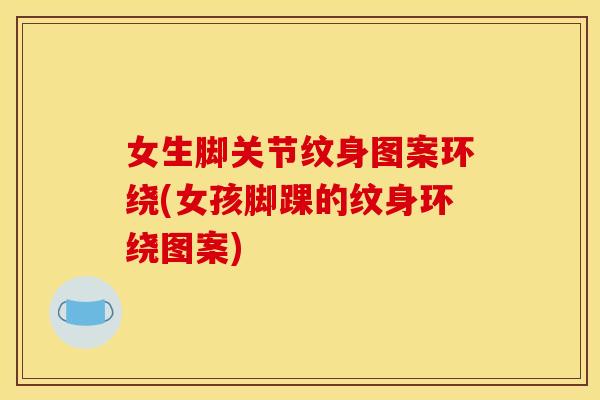 女生脚关节纹身图案环绕(女孩脚踝的纹身环绕图案)