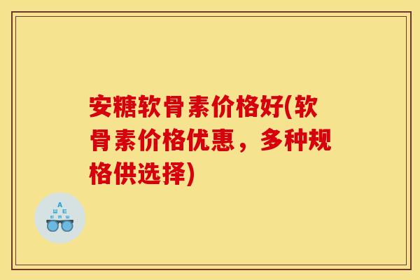 安糖软骨素价格好(软骨素价格优惠，多种规格供选择)
