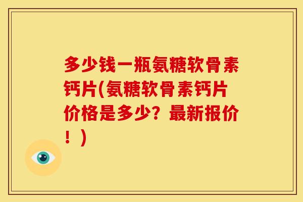多少钱一瓶氨糖软骨素钙片(氨糖软骨素钙片价格是多少?新报价!) 多少钱一瓶氨糖软骨素钙片(氨糖软骨素钙片价格是多少?新报价!)