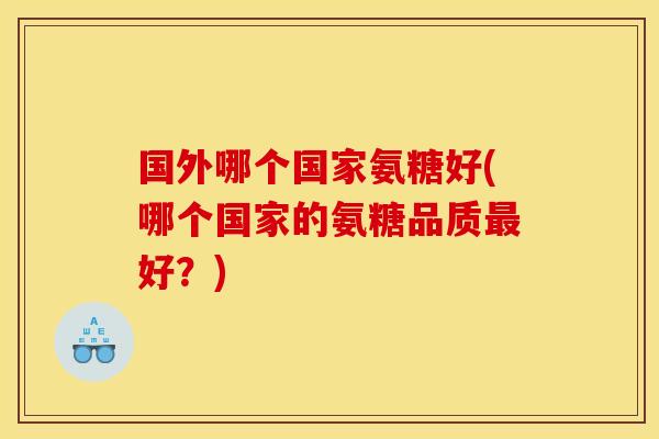 国外哪个国家氨糖好(哪个国家的氨糖品质好?) 国外哪个国家氨糖好(哪个国家的氨糖品质好?)