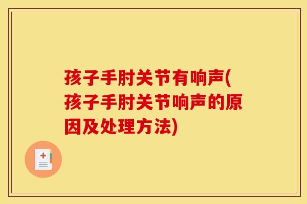 孩子手肘关节有响声(孩子手肘关节响声的原因及处理方法)