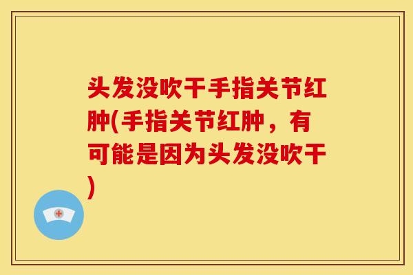 头发没吹干手指关节红肿(手指关节红肿，有可能是因为头发没吹干)