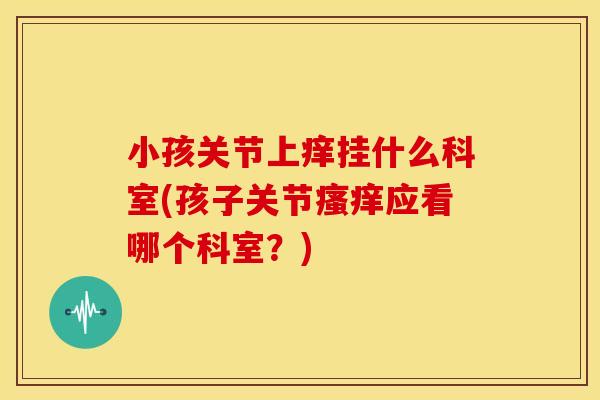 小孩关节上痒挂什么科室(孩子关节应看哪个科室？)