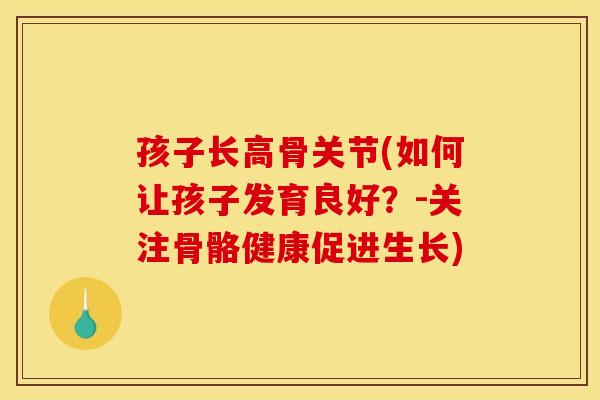 孩子长高骨关节(如何让孩子发育良好？-关注骨骼健康促进生长)