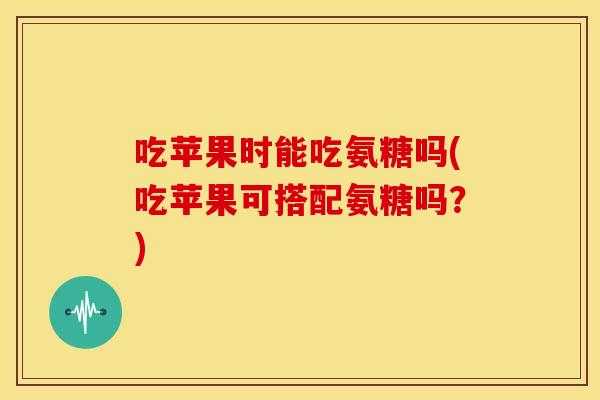吃苹果时能吃氨糖吗(吃苹果可搭配氨糖吗?) 吃苹果时能吃氨糖吗(吃苹果可搭配氨糖吗?)