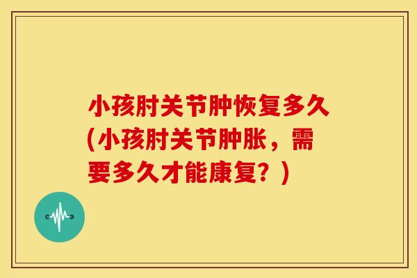 小孩肘关节肿恢复多久(小孩肘关节，需要多久才能康复？)
