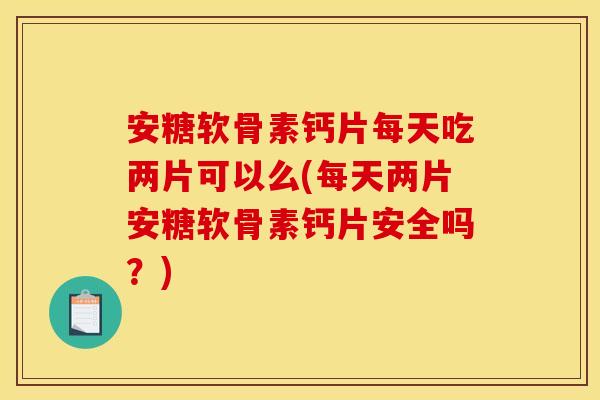 安糖软骨素钙片每天吃两片可以么(每天两片安糖软骨素钙片安全吗？)