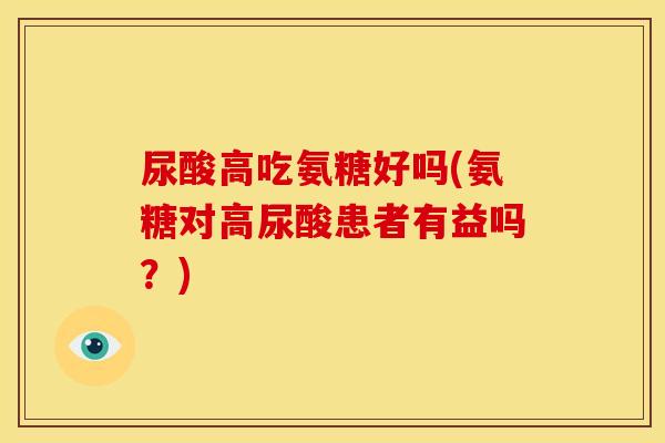 尿酸高吃氨糖好吗(氨糖对高尿酸患者有益吗?) 尿酸高吃氨糖好吗(氨糖对高尿酸患者有益吗?)