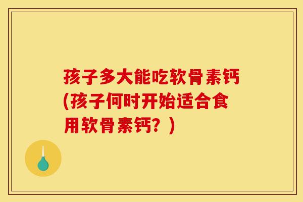 孩子多大能吃软骨素钙(孩子何时开始适合食用软骨素钙?) 孩子多大能吃软骨素钙(孩子何时开始适合食用软骨素钙?)
