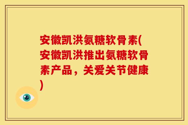 安徽凯洪氨糖软骨素(安徽凯洪推出氨糖软骨素产品，关爱关节健康)
