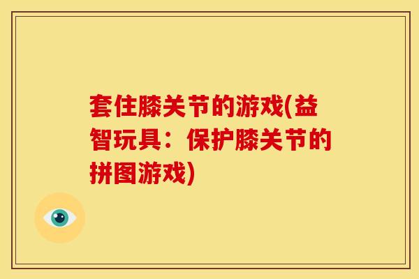 套住膝关节的游戏(益智玩具:保护膝关节的拼图游戏) 套住膝关节的游戏(益智玩具:保护膝关节的拼图游戏)