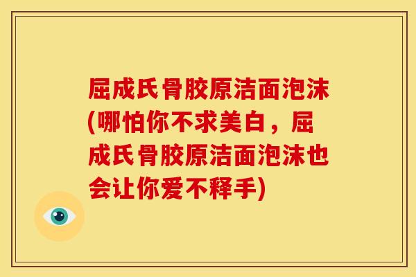 屈成氏骨胶原洁面泡沫(哪怕你不求美白，屈成氏骨胶原洁面泡沫也会让你爱不释手)