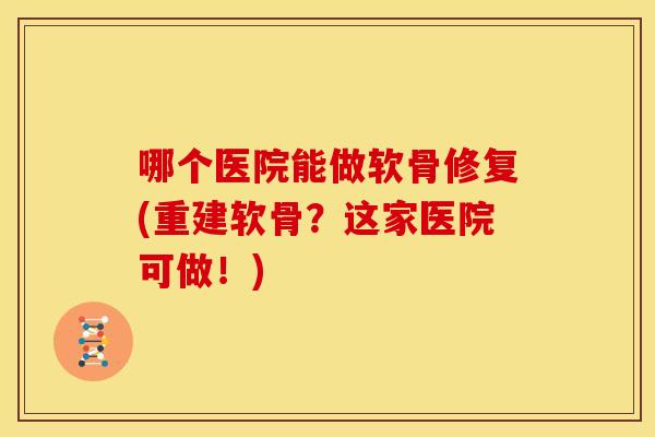 哪个医院能做软骨修复(重建软骨?这家医院可做!) 哪个医院能做软骨修复(重建软骨?这家医院可做!)