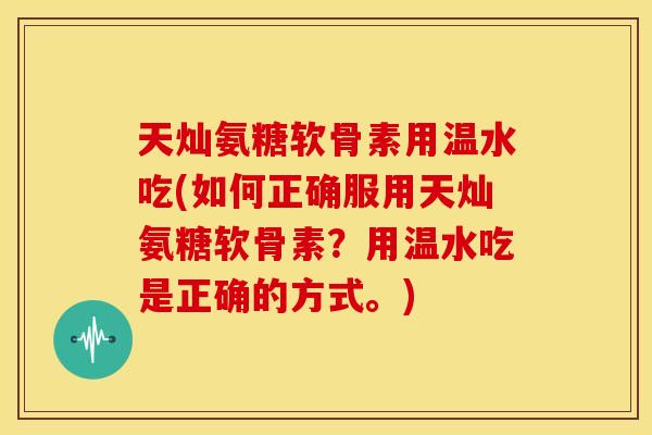 天灿氨糖软骨素用温水吃(如何正确服用天灿氨糖软骨素?用温水吃是正确的方式。) 天灿氨糖软骨素用温水吃(如何正确服用天灿氨糖软骨素?用温水吃是正确的方式。)
