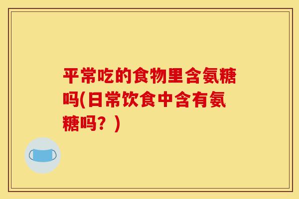 平常吃的食物里含氨糖吗(日常饮食中含有氨糖吗？)