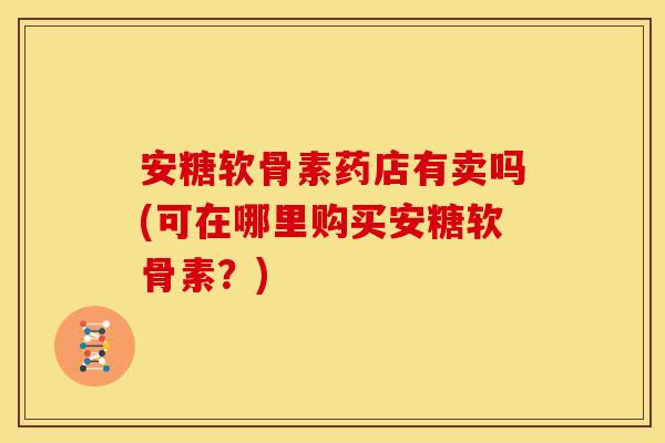 安糖软骨素药店有卖吗(可在哪里购买安糖软骨素?) 安糖软骨素药店有卖吗(可在哪里购买安糖软骨素?)