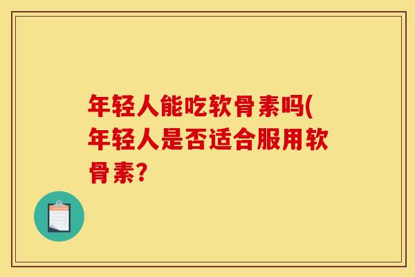 年轻人能吃软骨素吗(年轻人是否适合服用软骨素? 年轻人能吃软骨素吗(年轻人是否适合服用软骨素?