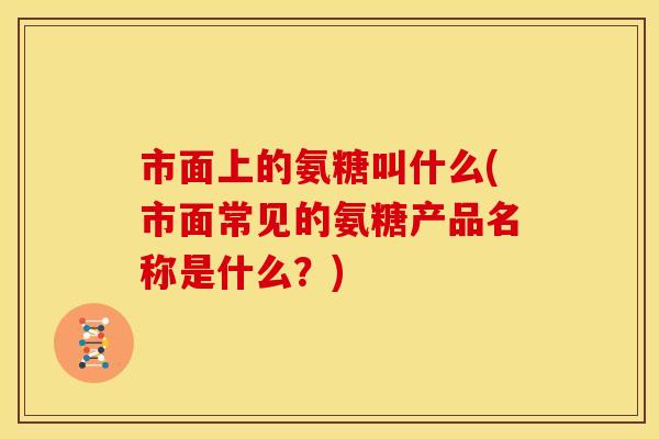 市面上的氨糖叫什么(市面常见的氨糖产品名称是什么?) 市面上的氨糖叫什么(市面常见的氨糖产品名称是什么?)