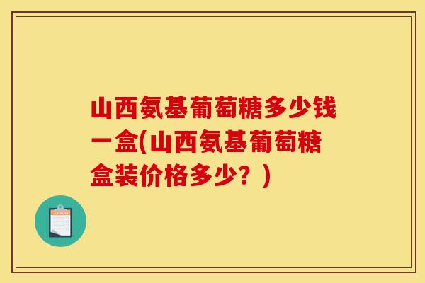 山西氨基葡萄糖多少钱一盒(山西氨基葡萄糖盒装价格多少？)