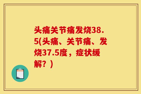 头痛关节痛发烧38.5(头痛、关节痛、发烧37.5度,症状缓解?) 头痛关节痛发烧38.5(头痛、关节痛、发烧37.5度,症状缓解?)
