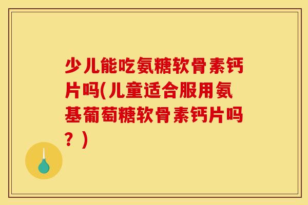 少儿能吃氨糖软骨素钙片吗(儿童适合服用氨基葡萄糖软骨素钙片吗？)