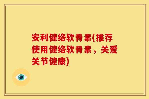 安利健络软骨素(推荐使用健络软骨素,关爱关节健康) 安利健络软骨素(推荐使用健络软骨素,关爱关节健康)