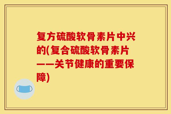 复方硫酸软骨素片中兴的(复合硫酸软骨素片——关节健康的重要保障) 复方硫酸软骨素片中兴的(复合硫酸软骨素片——关节健康的重要保障)