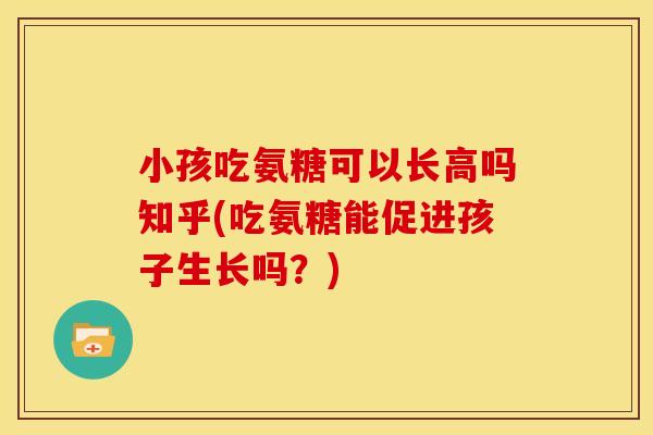 小孩吃氨糖可以长高吗知乎(吃氨糖能促进孩子生长吗?) 小孩吃氨糖可以长高吗知乎(吃氨糖能促进孩子生长吗?)