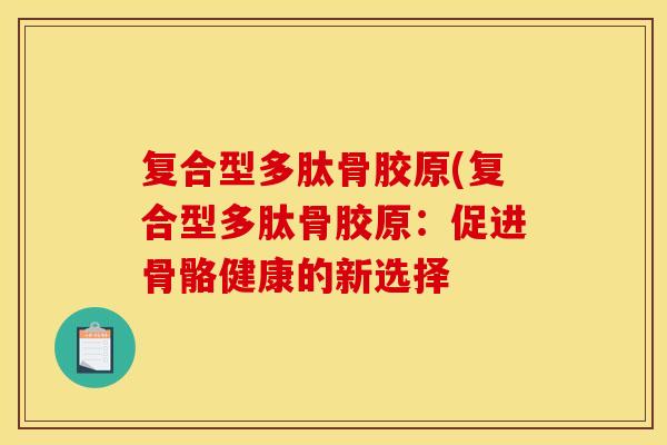 复合型多肽骨胶原(复合型多肽骨胶原:促进骨骼健康的新选择 复合型多肽骨胶原(复合型多肽骨胶原:促进骨骼健康的新选择