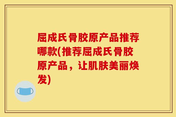 屈成氏骨胶原产品推荐哪款(推荐屈成氏骨胶原产品,让美丽焕发) 屈成氏骨胶原产品推荐哪款(推荐屈成氏骨胶原产品,让美丽焕发)