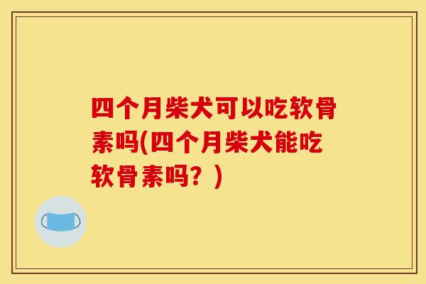 四个月柴犬可以吃软骨素吗(四个月柴犬能吃软骨素吗？)