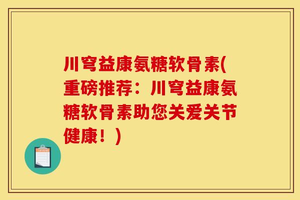 川穹益康氨糖软骨素(重磅推荐:川穹益康氨糖软骨素助您关爱关节健康!) 川穹益康氨糖软骨素(重磅推荐:川穹益康氨糖软骨素助您关爱关节健康!)